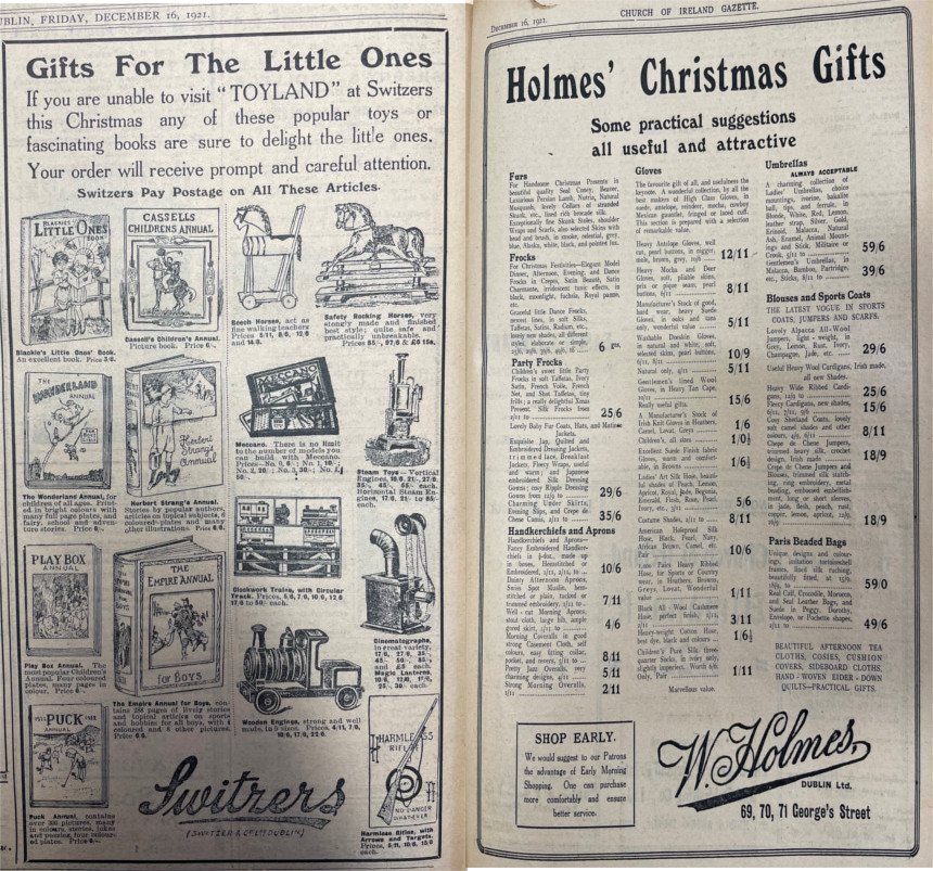 Gifts for the Little Ones&rdquo; were advertised, including this Switzers toy promotion. Additionally for the adults, some &ldquo;useful and attractive&rdquo; options were publicised by W. Holmes, George's Street, Dublin. Patrons were also advised to &ldquo;Shop Early&rdquo;. Both advertisements were published in the Church of Ireland Gazette, 16 December 1921